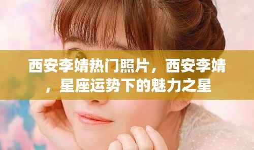西安李婧,星座魅力下的璀璨之星与热门照片曝光