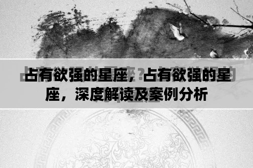 占有欲强的星座深度解析与案例分析,星座特性、表现及案例分析