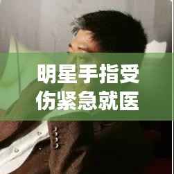 明星手指受伤紧急就医背后故事揭秘