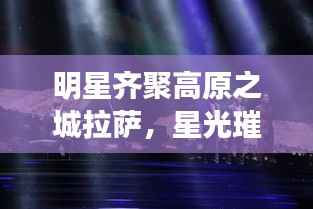 明星齐聚高原之城拉萨,星光璀璨闪耀夜空