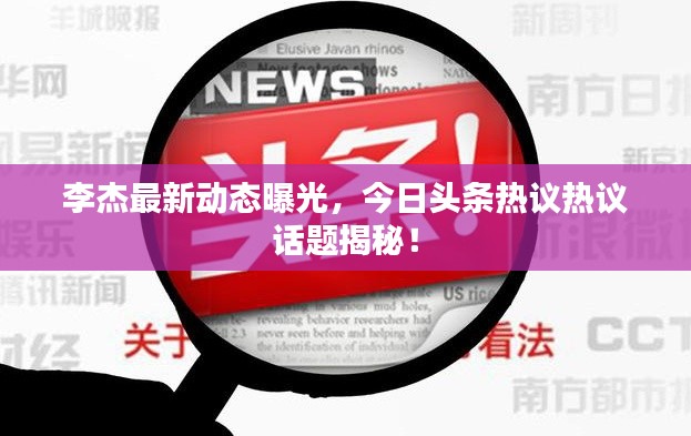 李杰最新动态曝光,今日头条热议热议话题揭秘!