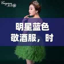 明星蓝色敬酒服,时尚魅力与尊贵典雅的绝美交融