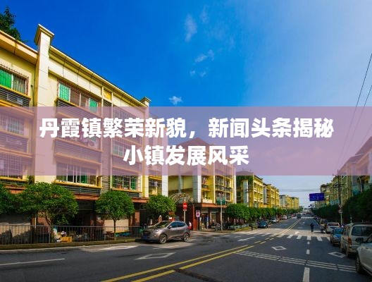 丹霞镇繁荣新貌,新闻头条揭秘小镇发展风采