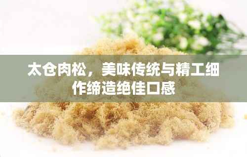 太仓肉松,美味传统与精工细作缔造绝佳口感