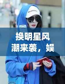 换明星风潮来袭,娱乐圈的新潮流引领风尚