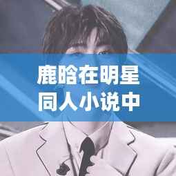 鹿晗在明星同人小说中的青春传奇,光芒闪耀的传奇人生